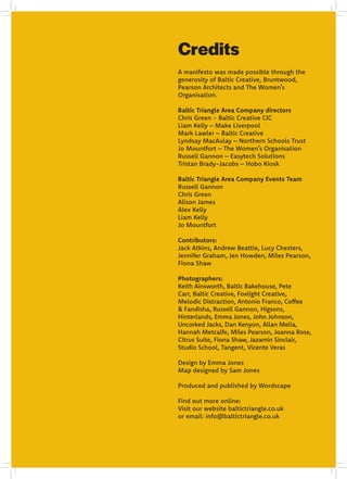 A manifesto was made possible through the
generosity of Baltic Creative, Bruntwood,
Pearson Architects and The Women’s
Organisation.
Baltic Triangle Area Company directors
Chris Green - Baltic Creative CIC
Liam Kelly – Make Liverpool
Mark Lawler – Baltic Creative
Lyndsay MacAulay – Northern Schools Trust
Jo Mountfort – The Women’s Organisation
Russell Gannon – Easytech Solutions
Tristan Brady-Jacobs – Hobo Kiosk
Baltic Triangle Area Company Events Team
Russell Gannon
Chris Green
Alison James
Alex Kelly
Liam Kelly
Jo Mountfort
Contributors:
Jack Atkins, Andrew Beattie, Lucy Chesters,
Jennifer Graham, Jen Howden, Miles Pearson,
Fiona Shaw
Photographers:
Keith Ainsworth, Baltic Bakehouse, Pete
Carr, Baltic Creative, Foxlight Creative,
Melodic Distraction, Antonio Franco, Coffee
& Fandisha, Russell Gannon, Higsons,
Hinterlands, Emma Jones, John Johnson,
Uncorked Jacks, Dan Kenyon, Allan Melia,
Hannah Metcalfe, Miles Pearson, Joanna Rose,
Citrus Suite, Fiona Shaw, Jazamin Sinclair,
Studio School, Tangent, Vicente Veras
Design by Emma Jones
Map designed by Sam Jones
Produced and published by Wordscape
Find out more online:
Visit our website baltictriangle.co.uk
or email: info@baltictriangle.co.uk
Credits
 