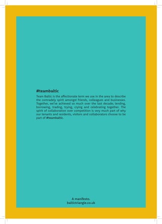 A manifesto.
baltictriangle.co.uk
Team Baltic is the affectionate term we use in the area to describe
the comradely spirit amongst friends, colleagues and businesses.
Together, we’ve achieved so much over the last decade; lending,
borrowing, trading, trying, crying and celebrating together. The
spirit of collaboration over competition is very much part of why
our tenants and residents, visitors and collaborators choose to be
part of #teambaltic.
#teambaltic
 