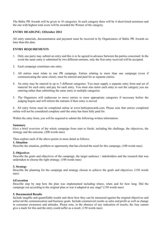 The Baltic PR Awards will be given in 10 categories. In each category there will be 4 short-listed nominees and
the one with highest total score will be awarded the Winner of the category.

ENTRY DEADLINE; 12October 2012

All entry materials, documentation and payment must be received in by Organizators of Baltic PR Awards no
later than this date.

ENTRY REQUIREMENTS

1. Only one party may submit an entry and this is to be agreed in advance between the parties concerned. In the
   event the same entry is submitted by two different entrants, only the first entry received will be accepted.

2. Each campaign constitutes one entry.

3. All entries must relate to one PR campaign. Entries relating to more than one campaign (even if
   communicating the same client), must be entered and paid for as separate entries.

4. An entry may be entered in up to 3 different categories. You must supply a separate entry form and set of
   material for each entry and pay for each entry. You must also tailor each entry to suit the category you are
   entering rather than submitting the same entry in multiple categories.

5. The Organisers will endeavour to move entries to more appropriate categories if necessary before the
   judging begins and will inform the entrants if their entry is moved.

6. All entry forms must be completed online at www.balticprawards.com. Please note that entries completed
online will not be considered complete until the entry has been fully paid for.

Within the entry form, you will be required to submit the following written information:

Summary
Give a brief overview of the whole campaign from start to finish, including the challenge, the objectives, the
strategy and the outcome. (200 words max)

Then explore each of the above points in more detail as follows:
1. Situation
Describe the situation, problem or opportunity that has elicited the need for this campaign. (100 words max)

2. Objectives
Describe the goals and objectives of the campaign, the target audience / stakeholders and the research that was
undertaken to choose the right strategy. (100 words max)

3. Strategy
Describe the planning for the campaign and strategy chosen to achieve the goals and objectives. (150 words
max)

4.Execution
Describe step by step how the plan was implemented including where, when and for how long. Did the
campaign run according to the original plan or was it adapted at any stage? (150 words max)

5. Documented Results
Include tangible and quantifiable results and show how they can be measured against the original objectives and
achieved the communication and business goals. Include commercial results as sales and profit as well as change
in consumer awareness and attitudes. Please note, in the absence of any indication of results, the Jury cannot
give a mark for this and the entry could suffer as a result. (150 words max)
 