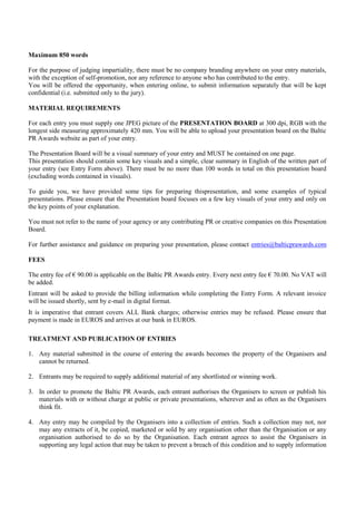 Maximum 850 words

For the purpose of judging impartiality, there must be no company branding anywhere on your entry materials,
with the exception of self-promotion, nor any reference to anyone who has contributed to the entry.
You will be offered the opportunity, when entering online, to submit information separately that will be kept
confidential (i.e. submitted only to the jury).

MATERIAL REQUIREMENTS

For each entry you must supply one JPEG picture of the PRESENTATION BOARD at 300 dpi, RGB with the
longest side measuring approximately 420 mm. You will be able to upload your presentation board on the Baltic
PR Awards website as part of your entry.

The Presentation Board will be a visual summary of your entry and MUST be contained on one page.
This presentation should contain some key visuals and a simple, clear summary in English of the written part of
your entry (see Entry Form above). There must be no more than 100 words in total on this presentation board
(excluding words contained in visuals).

To guide you, we have provided some tips for preparing thispresentation, and some examples of typical
presentations. Please ensure that the Presentation board focuses on a few key visuals of your entry and only on
the key points of your explanation.

You must not refer to the name of your agency or any contributing PR or creative companies on this Presentation
Board.

For further assistance and guidance on preparing your presentation, please contact entries@balticprawards.com

FEES

The entry fee of € 90.00 is applicable on the Baltic PR Awards entry. Every next entry fee € 70.00. No VAT will
be added.
Entrant will be asked to provide the billing information while completing the Entry Form. A relevant invoice
will be issued shortly, sent by e-mail in digital format.
It is imperative that entrant covers ALL Bank charges; otherwise entries may be refused. Please ensure that
payment is made in EUROS and arrives at our bank in EUROS.

TREATMENT AND PUBLICATION OF ENTRIES

1. Any material submitted in the course of entering the awards becomes the property of the Organisers and
   cannot be returned.

2. Entrants may be required to supply additional material of any shortlisted or winning work.

3. In order to promote the Baltic PR Awards, each entrant authorises the Organisers to screen or publish his
   materials with or without charge at public or private presentations, wherever and as often as the Organisers
   think fit.

4. Any entry may be compiled by the Organisers into a collection of entries. Such a collection may not, nor
   may any extracts of it, be copied, marketed or sold by any organisation other than the Organisation or any
   organisation authorised to do so by the Organisation. Each entrant agrees to assist the Organisers in
   supporting any legal action that may be taken to prevent a breach of this condition and to supply information
 
