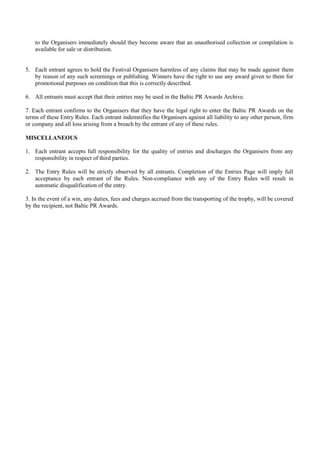 to the Organisers immediately should they become aware that an unauthorised collection or compilation is
    available for sale or distribution.


5. Each entrant agrees to hold the Festival Organisers harmless of any claims that may be made against them
   by reason of any such screenings or publishing. Winners have the right to use any award given to them for
   promotional purposes on condition that this is correctly described.

6. All entrants must accept that their entries may be used in the Baltic PR Awards Archive.

7. Each entrant confirms to the Organisers that they have the legal right to enter the Baltic PR Awards on the
terms of these Entry Rules. Each entrant indemnifies the Organisers against all liability to any other person, firm
or company and all loss arising from a breach by the entrant of any of these rules.

MISCELLANEOUS

1. Each entrant accepts full responsibility for the quality of entries and discharges the Organisers from any
   responsibility in respect of third parties.

2. The Entry Rules will be strictly observed by all entrants. Completion of the Entries Page will imply full
   acceptance by each entrant of the Rules. Non-compliance with any of the Entry Rules will result in
   automatic disqualification of the entry.

3. In the event of a win, any duties, fees and charges accrued from the transporting of the trophy, will be covered
by the recipient, not Baltic PR Awards.
 