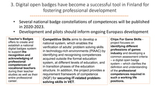 3. Digital open badges have become a successful tool in Finland for
fostering professional development
• Several national badge constellations of competences will be published
in 2020-2023.
• Development and pilots should inform ongoing Europass development
Teacher’s Badges
offers to create and
establish a national
digital badges system
to support the
recognition and
acknowledging of
professional
competences of
vocational teachers
during their teacher
studies as well as their
entire professional
career.
Competitive Skills aims to develop a
national system, which enables the
verification of adults’ problem solving skills
in technology-rich environments (PIAAC) by
identifying and recognising competences
acquired outside the formal education
system, at different levels of education, and
in transition phases of the education
structure. In addition, the project provides a
requirement framework of competence
(NQF) for securing IT-related problem-
solving skills in VET.
Chips For Game Skills -
project focuses on
identifying different
professions of games
industry and developing a
common assessment criteria
– a digital open badge
system – which clarifies the
definition and understanding
of the professional
competences required in
such a working life
positions.
 