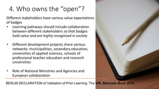 4. Who owns the “open”?
Different stakeholders have various value expectations
of badges
• Learning pathways should include collaboration
between different stakeholders so that badges
hold value and are highly recognised in society
• Different development projects share various
networks: municipalities, secondary education,
universities of applied sciences, schools of
professional teacher education and research
universities
• Role of National Ministries and Agencies and
European collaboration
BERLIN DECLARATION of Validation of Prior Learning: The VPL Biennale Book 2019
 