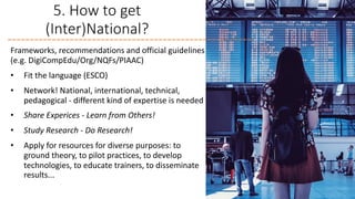 5. How to get
(Inter)National?
Frameworks, recommendations and official guidelines
(e.g. DigiCompEdu/Org/NQFs/PIAAC)
• Fit the language (ESCO)
• Network! National, international, technical,
pedagogical - different kind of expertise is needed
• Share Experices - Learn from Others!
• Study Research - Do Research!
• Apply for resources for diverse purposes: to
ground theory, to pilot practices, to develop
technologies, to educate trainers, to disseminate
results...
 