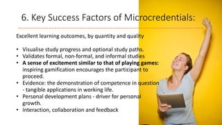 6. Key Success Factors of Microcredentials:
Excellent learning outcomes, by quantity and quality
• Visualise study progress and optional study paths.
• Validates formal, non-formal, and informal studies
• A sense of excitement similar to that of playing games:
inspiring gamification encourages the participant to
proceed.
• Evidence: the demonstration of competence in question
- tangible applications in working life.
• Personal development plans - driver for personal
growth.
• Interaction, collaboration and feedback
 