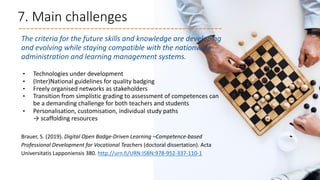 7. Main challenges
The criteria for the future skills and knowledge are developing
and evolving while staying compatible with the nationwide
administration and learning management systems.
• Technologies under development
• (Inter)National guidelines for quality badging
• Freely organised networks as stakeholders
• Transition from simplistic grading to assessment of competences can
be a demanding challenge for both teachers and students
• Personalisation, customisation, individual study paths
→ scaffolding resources
Brauer, S. (2019). Digital Open Badge-Driven Learning –Competence-based
Professional Development for Vocational Teachers (doctoral dissertation). Acta
Universitatis Lapponiensis 380. http://urn.fi/URN:ISBN:978-952-337-110-1
 