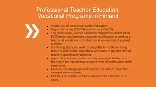● 5 institutes of vocational teacher education.
● Regulated by law (356/03) and statute (357/03).
● The Professional Teacher Education Programme consist of 60
ECTS credits and provides a teacher qualification to work as a
teacher at vocational institutions or at universities of applied
sciences.
● Combining study and work: study paths for both practicing
teachers and teacher candidates who want to gain the official
teacher’s qualification diploma.
● A general entrance requirement for vocational teachers is
Bachelor’s (or higher) degree and 3 years of professional work
experience.
● Multidisciplinary groups and multiform studies to meet the
needs of adult students.
● Fast track or flexible part-time studies from 9 months to 3
years.
Professional Teacher Education,
Vocational Programs in Finland
 
