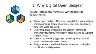 1. Why Digital Open Badges?
Future: increasingly numerous ways to develop
competences.
● Digital open badges offer novel possibilities in identifying
and recognising different competences independent of
how they were acquired.
● Electronic microcredentials are used in learning to
encourage students, to pinpoint progress and to support
credentialing.
● Clear principles of judgement: equal, egalitarian and
transparent way of assessment
● Badges as macrocredentials offer an option to digitise
certificates and diplomas.
 