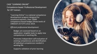 CASE ”LEARNING ONLINE”
Competence-based Professional Development
for VET trainers
• ”Learning Online” is a national competence
development program designed for
vocational teachers. Over 23000
competence-based badges (three levels of
UNESCO’s ICT-CFT) since 2014.
• Efficient professional development:
• Badges are assessed based on an
application: tangible tasks to apply new
competences in working life.
• Promotes independent self-evaluation of
existing competences and identification
of individual competences needed in
working life.
• Supports validation of prior learning
 