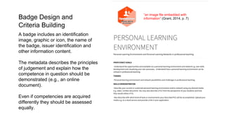 PERSONAL LEARNING
ENVIRONMENT
Personal Learning Environments and Personal Learning Networks in professional teaching
PROFICIENCY GOALS
-Understand the opportunities and available via a personal learning environment and network e.g. own skills
development and visualising your own processes. -Understand how a personal learning environment can be
utilised in professional teaching.
THEMES
-Personal learning environment and network possibilities and challenges in professional teaching.
SKILLS DEMONSTRATION
-Describe your current or a planned personal learning environment and/or network using any desired media
e.g. video / written document. You may also describe a PLE from the perspective of your students and how
they would utilise a PLE.
-Also describe with which kind of tools or environments your described PLE will be accomplished. Upload your
media e.g. to a cloud service and provide a link in your application.
“an image file embedded with
information” (Grant, 2014, p. 7)
A badge includes an identification
image, graphic or icon, the name of
the badge, issuer identification and
other information content.
The metadata describes the principles
of judgement and explain how the
competence in question should be
demonstrated (e.g., an online
document).
Even if competencies are acquired
differently they should be assessed
equally.
Badge Design and
Criteria Building
 