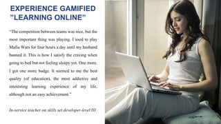 “The competition between teams was nice, but the
most important thing was playing. I used to play
Mafia Wars for four hours a day until my husband
banned it. This is how I satisfy the craving when
going to bed but not feeling sleepy yet. One more.
I got one more badge. It seemed to me the best
quality (of education), the most addictive and
interesting learning experience of my life,
although not an easy achievement.”
In-service teacher on skills set developer-level III
EXPERIENCE GAMIFIED
”LEARNING ONLINE”
 