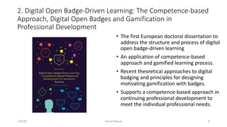 2. Digital Open Badge-Driven Learning: The Competence-based
Approach, Digital Open Badges and Gamification in
Professional Development
• The first European doctoral dissertation to
address the structure and process of digital
open badge-driven learning
• An application of competence-based
approach and gamified learning process.
• Recent theoretical approaches to digital
badging and principles for designing
motivating gamification with badges.
• Supports a competence-based approach in
continuing professional development to
meet the individual professional needs.
1/23/20 Sanna Brauer 8
 