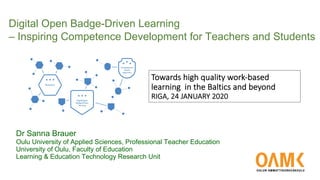 Towards high quality work-based
learning in the Baltics and beyond
RIGA, 24 JANUARY 2020
Digital Open Badge-Driven Learning
– Inspiring Competence Development for Teachers and Students
Dr Sanna Brauer
Oulu University of Applied Sciences, Professional Teacher Education
University of Oulu, Faculty of Education
Learning & Education Technology Research Unit
 