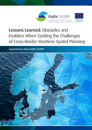 Lessons Learned: Obstacles and
Enablers When Tackling the Challenges
of Cross-Border Maritime Spatial Planning
Sweden
Finland
Denmark
Estonia
Russia
Lithuania
Germany Poland
Latvia
Norway
Belarus
Russia
Riga
Oslo
Stockholm
Helsinki
Tallinn
Vilnius
Minsk
Copenhagen
Gdansk
Hamburg
Experiences from Baltic SCOPE
 