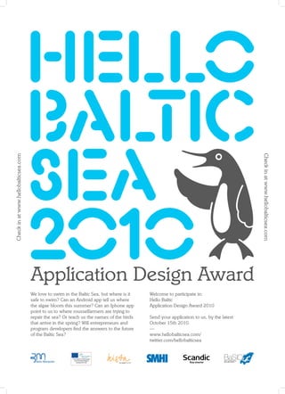 We love to swim in the Baltic Sea, but where is it   Welcome to participate in:
safe to swim? Can an Android app tell us where       Hello Baltic
the algae bloom this summer? Can an Iphone app       Application Design Award 2010
point to us to where musselfarmers are trying to
repair the sea? Or teach us the names of the birds   Send your application to us, by the latest
that arrive in the spring? Will entrepreneurs and    October 15th 2010.
program developers ﬁnd the answers to the future     —
of the Baltic Sea?                                   www.hellobalticsea.com/
                                                     twitter.com/hellobalticsea
 