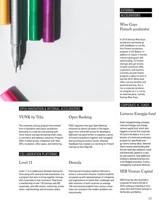 13
COLLABORATION PLATFORMS:
CORPORATE VC FUNDS:
This corporate startup program has evolved
from a hackathon and classic accelerator
bootcamp to a case-by-case piloting with
more mature startups disrupting smart cities,
e-commerce and wellness industries. Program
offers market access, integration with Telia
APIs, incubation, office space, and mentoring.
In 2018 Startup Wise Guys
accelerator partnered up
with Swedbank to run the
first Fintech accelerator
program in the Baltics. In
addition to classic 3 months
mentoring program and
seed funding, 10 Fintech
startups also got access
to bank's premium APIs,
customers, and mentors.
Currently second Fintech
program is about to start in
late fall 2018. While bank
offers various benefits and
potential piloting, this is
not a corporate accelera-
tor program as it is run by
an external party, namely,
Startup Wise Guys.
Level 11 is a collaboration between Startup Es-
tonia along with several private businesses. It is
a program that aims to bring together startups
with corporates to fuel innovation. They boast
a membership of over 130 startups and 400
corporates, and offer events, mentoring, accele-
ration, matchmaking, and innovation audits.
PSD2 regulation has span Open Banking
initiatives by almost all banks in the region.
Apart from online API access for developers,
SEB bank has gone further to organize a series
of Fintech hackathons together with Garage48
and launching Innovation Center, whereas
Swedbank has created a co-working for Fintech
startups at their Riga HQ.
State managed energy company
Lietuvos Energija runs Energy
venture capital fund, which also
happens to be the first corporate
VC fund in the Baltics. It is a com-
bination of a fund and acceleration
program for specifically ener-
gy-centric startup ideas. Selected
teams receive seed funding after
the pre-seed idea validation round,
and eventually, based on a case
by case scenario, have additional
funding to develop business into
a full-fledged innovation. Fund is
managed by Contrarian Ventures.
SEB Group has also launched a
corporate VC fund in the fall of
2018, looking at investing in inno-
vative Tech and Fintech startups in
the Nordics and Baltics.
International innovation platform Demola is
active in Latvia and Lithuania. Creative students
are paired up with representatives of companies
and organisations to tackle their challenges and
offer solutions. In both countries on average
150 international students from various univer-
sities are involved in the modern problem-sol-
ving annually.
VUNK by Telia
Wise Guys
Fintech accelerator
Level 11
Open Banking
Lietuvos Energija fund
SEB Venture Capital
Demola
OPEN INNOVATION & INTERNAL ACCELERATORS:
EXTERNAL
ACCELERATORS:
 