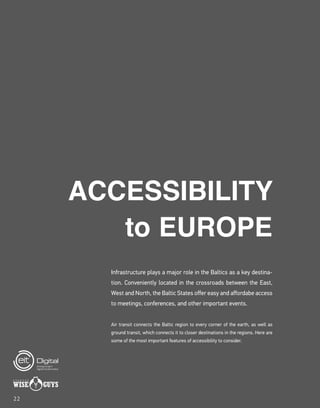 Air transit connects the Baltic region to every corner of the earth, as well as
ground transit, which connects it to closer destinations in the regions. Here are
some of the most important features of accessibility to consider.
Infrastructure plays a major role in the Baltics as a key destina-
tion. Conveniently located in the crossroads between the East,
West and North, the Baltic States offer easy and affordabe access
to meetings, conferences, and other important events.
ACCESSIBILITY
to EUROPE
22
 