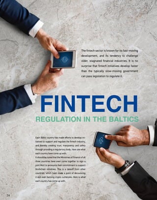 REGULATION IN THE BALTICS
FINTECH
The fintech sector is known for its fast-moving
development, and its tendency to challenge
older, stagnated financial industries. It is no
surprise that fintech initiatives develop faster
than the typically slow-moving government
can pass legislation to regulate it.
Each Baltic country has made efforts to develop ini-
tiatives to support and regulate the fintech industry,
and thereby creating trust, transarency and safety
through providing a regulartory body. Here are what
each country have come up with.
It should be noted that the Ministries of Finance of all
three countries have even come together to sign a
joint MoU to announce their commitment to support
blockchain initiatives. This is a takeoff from other
countries, which have made a point of denouncing
it and even banning crypto currencies. Here is what
each country has come up with.
24
 