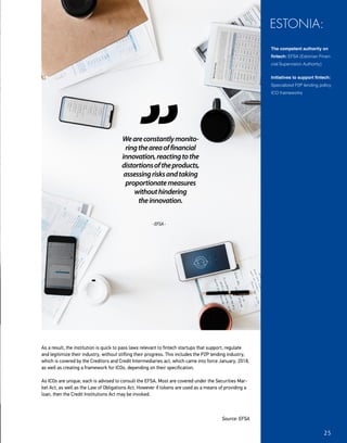 As a result, the institution is quick to pass laws relevant to fintech startups that support, regulate
and legitimize their industry, without stifling their progress. This includes the P2P lending industry,
which is covered by the Creditors and Credit Intermediaries act, which came into force January, 2018,
as well as creating a framework for ICOs, depending on their specification.
As ICOs are unique, each is advised to consult the EFSA. Most are covered under the Securities Mar-
ket Act, as well as the Law of Obligations Act. However if tokens are used as a means of providing a
loan, then the Credit Institutions Act may be invoked.
Source: EFSA
The competent authority on
fintech: EFSA (Estonian Finan-
cial Supervision Authority)
Initiatives to support fintech:
Specialized P2P lending policy,
ICO frameworks
ESTONIA:
Weareconstantlymonito-
ringtheareaoffinancial
innovation,reactingtothe
distortionsoftheproducts,
assessingrisksandtaking
proportionatemeasures
withouthindering
theinnovation.
-EFSA-
25
 