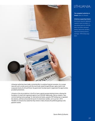 Lithuanian authorities have made a concerted effort to embrace financial innovation. As a unique
case with such a small country with the most funds raised through ICOs per capita, (and in total
surpassed only by the US and China), the government has been quick to appreciate the opportunities
provided by blockchain.
Lithuania is the only jurisdiction in the EU to have a special-purpose banking license, allowing the
foundation of a bank with registered capital of just €1M EUR. Additionally, they've created a "new-
commer banking licence package" for alternative tech banks, passed a P2P lending law to regulated
the industry, and have announced the launch of a blockchain sandbox, set to go live in 2019.
The Bank of Lithuania has stated that they intend to make Lithuania the preferred gateway to EU
payment market.
Source: Bank of Lithuania
The competent authority on
fintech: Bank of Lithuania
Initiatives supporting fintech:
Diminished required registered
capital for bank foundation of
specialized banks (to 1M EUR,
down from 5M for standard
banks), blockchain sandbox,
newcomer banking licence
package - P2P lending regu-
lation
LITHUANIA:
-EFSAwebsite-
27
 