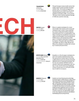 31
The pan-European money transfer service that
targets migrant workers provides the fastest
transfer times - 30 minutes (comapred to 1
business day for its competitors). The startup
reached hockeystick growth in 2017 when it
doubled its user base to 600k, is now growing
10% every month, and has reached an average
of 1000 new customers every day.
Mintos is a global marketplace for a loans
that provides retail investors with an easy and
transparent way to invest in loans originated
by a variety of alternative lending companies
around the world. This is a unique platform that
helps to facilitate free and efficient movement of
capital around the globe. It has attracted almost
70 000 investors and reached almost EUR 1
billion in cumulative investments in loans funded
by investors. Three years after launch Mintos
is profitable, has offices in Riga, Warsaw and
Mexico City, and plans to increase their turnover
by 2-3 times by the end of 2018.
Investly is an invoice financing service that helps
businesses bypass cashflow barriers. In May of 2017
they closed a financing round of 700,000 EUR thro-
ugh crowdfunding, and moved their HQ to London.
They are negotiating with Nordic and Baltic banks
to implement their product into the banks, and have
already secured an agreement with one of the lar-
gest banks in the Baltics. But their largest amount
of traction comes from non-bank lenders, thanks
to the many integrations Investly has with different
bookkeeping and accounting services.
TRANSFERGO
(Lithuania)
Founded: 2012
Funding: 20.6M USD
MINTOS (Latvia)
Founded: 2015
Funding: 2M EUR
INVESTLY (Estonia):
Founded: 2014
Funding: 2.1M EUR
EstateGuru is a Pan-European marketplace for
short-term property-backed business loans.
The startup has an investor base of more than
16 000 investors across 45 countries and nearly
90M EUR worth of investments facilitated. The
firm has now reached 5-6M EUR monthly in-
vestment volume and is expanding to new mar-
kets. To top it all off, the firm has established
a historic annual return of 12.2% with a 0 EUR
loss of credit for its investors.
ESTATE GURU (Estonia)
Founded: 2013, launched
December 2014
Funding: 0.5M EUR
Currently looking for: Series A
investment
ECH
 