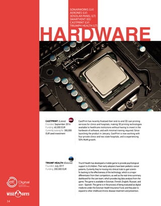 HARDWARE
SONARWORKS (LV)
AERONES (LV)
3DSOLAR PANEL (LT)
SMARTVENT (EE)
CASTPRINT (LV)
TRIUMPH HEALTH (LT)
CastPrint has recently finalized their end-to-end 3D cast printing
services for clinics and hospitals, making 3D printing technologies
available to healthcare institutions without having to invest in the
hardware of software, and with minimal training required. Since
launching the product in January, CastPrint is now working with
four private clinics and two state hospitals, and is experiencing
50% MoM growth.
Triumf Health has developed a mobile game to provide psychological
support to ill children. Their early adopters have been pediatric cancer
patients. Currently they're moving into clinical trials to gain scienti-
fic backing to the effectiveness of the technology, which is a major
differentiator from their competitors, as well as the real-time summary
dashboard for the care team, which provides big data analysis from the
game. The game is available in Estonian, Finnish, English, Russian, and
soon - Spanish. The game is in the process of being evaluated as digital
medicine under the Estonian Health Insurance Fund, and they plan to
expand to other childhood chronic disease treatment and prevention.
CASTPRINT (Latvia)
Founded: September 2016
Funding: 60,000 EUR
Currently looking for: 300,000
EUR seed investment
TRIUMF HEALTH (Estonia):
Founded: July 2017
Funding: 200,000 EUR
34
 
