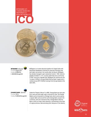 ICO
BITDEGREE (LT)
CHANGE BANK (EE)
WEPOWER (LT)
NOIA NETWORK (LT)
BitDegree is an online education platform for digital skills with
blockchain-basedtoken incentives for learning motivation and
tech talent recruitment. Six months after the launch, BitDegree
has already managed to gain substantial traction: 130k+ learners
globally enrolled in 1.1m+ courses collectively and a community
of 700+ instructors. Besides that, BitDegree has recently won the
1st place in EdTech x Europe Global Startup Super League and is
ranked among TOP 10 EdTech startups from Europe based on the
web traffic.
Called the “Paypal of Bitcoin” on BBC, Change Bank lets their plat-
form users buy and trade crypto currencies for free. The Change
Wallet can be connected to a Change Card, which can be used as
a regular debit card around the world. Change Bank converts the
currencies, with zero transaction fees. Change Bank’s CEO has
been a visitor on major news networks, commenting on the state
of cryptocurrencies, demonstrating their relevance in the industry.
BITDEGREE (Lithuania)
Founded: August 2017
Funding: 32 000 ETH
(~ 8M EUR) through ICO
CHANGE BANK (Estonia)
Founded: 2016
Funding:15.3MEURthroughICO
35
 