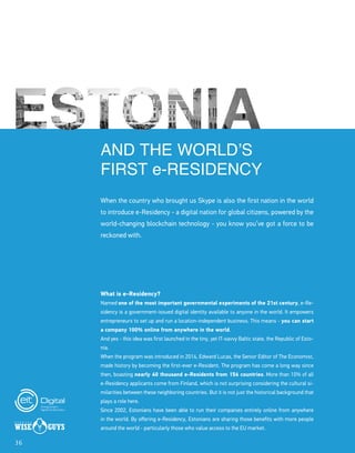36
AND THE WORLD’S
FIRST e-RESIDENCY
When the country who brought us Skype is also the first nation in the world
to introduce e-Residency - a digital nation for global citizens, powered by the
world-changing blockchain technology - you know you’ve got a force to be
reckoned with.
What is e-Residency?
Named one of the most important governmental experiments of the 21st century, e-Re-
sidency is a government-issued digital identity available to anyone in the world. It empowers
entrepreneurs to set up and run a location-independent business. This means - you can start
a company 100% online from anywhere in the world.
And yes - this idea was first launched in the tiny, yet IT-savvy Baltic state, the Republic of Esto-
nia.
When the program was introduced in 2014, Edward Lucas, the Senior Editor of The Economist,
made history by becoming the first-ever e-Resident. The program has come a long way since
then, boasting nearly 40 thousand e-Residents from 156 countries. More than 10% of all
e-Residency applicants come from Finland, which is not surprising considering the cultural si-
milarities between these neighboring countries. But it is not just the historical background that
plays a role here.
Since 2002, Estonians have been able to run their companies entirely online from anywhere
in the world. By offering e-Residency, Estonians are sharing those benefits with more people
around the world - particularly those who value access to the EU market.
 