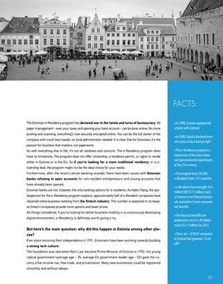 The Estonian e-Residency program has declared war to the twists and turns of bureaucracy. All
paper management - even your taxes and opening your bank account - can be done online. No more
posting and scanning, everything’s now securely encrypted online. You can be the full owner of the
company with much less hassle, no local administrator needed. It is clear that for Estonians it’s the
passion for business that matters, not paperwork.
As with everything else in life, it’s not all rainbows and unicorns. The e-Residency program does
have its limitations. The program does not offer citizenship, a residence permit, or rights to reside
either in Estonia or in the EU. So if you’re looking for a more traditional residency or a ci-
tizenship deal, the program might not be the ideal choice for your needs.
Furthermore, after the recent Latvian banking scandal, there have been issues with Estonian
banks refusing to open accounts for non-resident entrepreneurs and closing accounts that
have already been opened.
Estonian banks are not, however, the only banking options for e-residents. As Adam Rang, the spo-
kesperson for the e-Residency program explains, approximately half of e-Resident companies have
obtained online business banking from the fintech industry. This number is expected to increase,
as fintech companies provide more options and lower prices.
All things considered, if you’re looking for better business mobility in a continuously developing
digital environment, e-Residency is definitely worth giving a try.
But here’s the main question: why did this happen in Estonia among other pla-
ces?
Ever since restoring their independence in 1991, Estonians have been working towards building
a strong tech culture.
The foundation was laid when Mart Laar became Prime Minister of Estonia in 1992. His young
radical government (average age - 35; average EU government leader age - 52) gave the co-
untry a flat income-tax, free trade, and privatization. Many new businesses could be registered
smoothly and without delays.
• In 1998, Estonia equipped all
schools with internet
• In 2000, Estonia declared inter-
net access to be a human right
• The e-Residency programs is
named one of the most impor-
tant governmental experiments
of the 21st century
• The program hosts 50,000
e-Residents from 157 countries
• e-Residents have brought 14.4
million EUR ($17 million) back
to Estonia in net financial proce-
eds and indirect socio-economic
net benefits
• The financial benefits are
predicted to rise to 1.84 billion
euros ($2.17 billion) by 2025
• There are ~3700 IT companies
in Estonia that generate 7% of
GDP
FACTS:
37
 