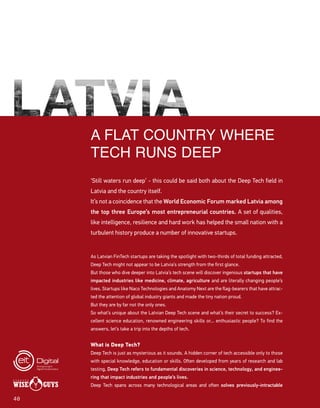 4040
A FLAT COUNTRY WHERE
TECH RUNS DEEP
‘Still waters run deep’ - this could be said both about the Deep Tech field in
Latvia and the country itself.
It’s not a coincidence that the World Economic Forum marked Latvia among
the top three Europe’s most entrepreneurial countries. A set of qualities,
like intelligence, resilience and hard work has helped the small nation with a
turbulent history produce a number of innovative startups.
As Latvian FinTech startups are taking the spotlight with two-thirds of total funding attracted,
Deep Tech might not appear to be Latvia’s strength from the first glance.
But those who dive deeper into Latvia’s tech scene will discover ingenious startups that have
impacted industries like medicine, climate, agriculture and are literally changing people’s
lives. Startups like Naco Technologies and Anatomy Next are the flag-bearers that have attrac-
ted the attention of global industry giants and made the tiny nation proud.
But they are by far not the only ones.
So what’s unique about the Latvian Deep Tech scene and what’s their secret to success? Ex-
cellent science education, renowned engineering skills or... enthusiastic people? To find the
answers, let’s take a trip into the depths of tech.
What is Deep Tech?
Deep Tech is just as mysterious as it sounds. A hidden corner of tech accessible only to those
with special knowledge, education or skills. Often developed from years of research and lab
testing, Deep Tech refers to fundamental discoveries in science, technology, and enginee-
ring that impact industries and people’s lives.
Deep Tech spans across many technological areas and often solves previously-intractable
 