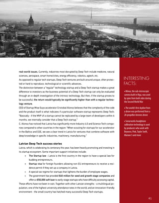 41
real-world issues. Currently, industries most disrupted by Deep Tech include medicine, natural
sciences, aerospace, smart home/cities, energy efficiency, robotics, agtech, etc.
As opposed to regular tech startups, Deep Tech ventures are built around unique, often protec-
ted or hard to reproduce, technological or scientific advances.
The distinction between a “regular” technology startup and a Deep Tech startup makes a great
difference to investors as the business potential of a Deep Tech startup can only be evaluated
through an in-depth investigation of the intrinsic technology. But then, if the startup proves to
be successful, the return would typically be significantly higher than with a regular techno-
logy venture.
CEO of Startup Wise Guys accelerator Cristobal Alonso believes that the complexity of the code
and the product itself is what indicates if a particular software startup represents Deep Tech:
“Basically - if the MVP of a startup cannot be replicated by a large team of developers within 6
months, we internally consider that a Deep Tech startup.”
C. Alonso has noticed that Latvia has significantly more Industry 4.0 and Science Tech compa-
nies compared to other countries in the region: “When scouting for startups for our accelerator
in the Baltics and CEE, we see a clear trend in Latvia for ventures that combine software with
deep knowledge in specific industries, machinery, manufacturing.”
Latvian Deep Tech success stories
Latvia, which is celebrating its centenary this year, has been heavily promoting and investing in
its startup ecosystem. Some important support initiatives include:
•	 The Startup law - Latvia is the first country in the region to have a special law for
budding entrepreneurs.
•	 Startup visa for foreign founders allowing non-EU entrepreneurs to receive a resi-
dence permit if they set up a company in Latvia.
•	 A special tax regime for startups that lightens the burden of employee wages.
•	 The government has provided €60 million for seed and growth stage companies and
offers a €50,000 soft loan to early-stage startups who have difficulty accessing capital.
These efforts have not been in vain. Together with other Latvian strengths - a multilingual po-
pulation, one of the highest university attendance rates in the world, and an innovation-friendly
environment - the small country has hatched many successful Deep Tech startups.
• Minox, the sub-microscopic
camera built in Riga, was used
by spies from both sides during
the SecondWorldWar
• The world’s first skydive from
a drone was performed from a
28-propellor Aerones drone
• Sonarworks headphone
calibration technology is used
by producers who work with
Beyonce, Pink,Taylor Swift,
Maroon 5 and more
INTERESTING
FACTS:
 