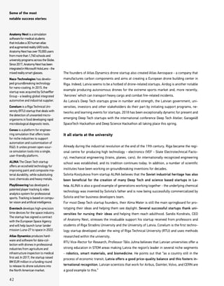 The founders of Atlas Dynamics drone startup also created Atlas Aerospace - a company that
manufactures carbon components and aims at creating a European drone building center in
Riga. Indeed, Latvia seems to be a hotbed of drone-related startups. Airdog is another notable
example producing autonomous drones for the extreme sports market and, more recently,
‘Aerones’ which can transport heavy cargo and combat fire-related incidents.
As Latvia’s Deep Tech startups grow in number and strength, the Latvian government, uni-
versities, investors and other stakeholders do their part by initiating support programs, ne-
tworks and learning events for startups. 2018 has been exceptionally dynamic for present and
emerging Deep Tech startups with the international conference Deep Tech Atelier, Garage48
SpaceTech Hackathon and Deep Science Hackathon all taking place this spring.
It all starts at the university
Already during the industrial revolution at the end of the 19th century, Riga became the regi-
onal centre for producing high technology - electronics (VEF - State Electrotechnical Facto-
ry), mechanical engineering (trains, planes, cars). An internationally recognized engineering
school was established, and its tradition continues today. In addition, a number of scientific
institutes have been working on groundbreaking inventions for decades.
Solvita Kostjukova from startup ALINA believes that the Soviet industrial heritage has also
been beneficial for the creation of many Deep Tech and science based startups in La-
tvia. ALINA is also a good example of generations working together - the underlying chemical
technology was invented by Solvita’s father and is now being successfully commercialized by
Solvita and her business developers team.
For most Deep Tech startup founders, their Alma Mater is still the main springboard for pro-
totyping their ideas and helping them see daylight. Several successful startups thank uni-
versities for nursing their ideas and helping them reach adulthood. Sandis Kondrats, CEO
of Anatomy Next, stresses the invaluable support his startup received from professors and
students of Riga Stradins University and the University of Latvia. Conelum is the first techno-
logy startup developed under the wing of Riga Technical University (RTU) and uses methods
researched within the university.
RTU Vice-Rector for Research, Professor Tālis Juhna believes that Latvian universities offer a
strong education in STEM areas making Latvia the region’s leader in several niche segments
- robotics, smart materials, and biomedicine. He points out that “as a country still in the
process of economic transit, Latvia offers a good price-quality balance and this fosters in-
ternational recognition. Latvian scientists that work for Airbus, Daimler, Volvo, and CERN are
a good example to this.”
Anatomy Next isasimulation
softwareformedicalstudents
thatincludesa3Dhumanatlas
andaugmentedreality(AR)tools.
AnatomyNexthasover70,000users
frommorethan1,760schoolsand
universityprogramsacrosstheGlobe.
Since2017,AnatomyNexthasbeen
integratedinMicrosoftHoloLens-the
mixedrealitysmartglasses.
Naco Technologies has develo-
ped groundbreaking technology
for nano-coating. In 2015, the
startup was acquired by Schaeffler
Group - a leading global integrated
automotive and industrial supplier.
Conelum is a Riga Technical Uni-
versity (RTU) startup that deals with
the detection of unwanted micro-
organisms in food developing rapid
microbiological diagnostic tests.
Cenos is a platform for enginee-
ring simulation that offers tools
for niche industries to support
automation and customisation of
R&D. It unites proven open-sour-
ce simulation tools into a single,
user-friendly platform.
ALINA The Clean Tech startup
offers an ecoshield technology for
improving paint and composite ma-
terial durability, while substituting
toxic chemicals and heavy metals.
PlayGineering has developed a
patented player tracking & video
analytics system for professional
sports. Tracking is based on compu-
ter vision and artificial intelligence.
Eventech develops high-precision
time devices for the space industry.
The startup has signed a contract
with the European Space Agency
and will help launch lunar lander
mission Luna-27 to space in 2022.
Atlas Dynamics produces hard-
ware and software for data-col-
lection with drones in professional
industries from agriculture and
infrastructure inspection to medical
first aid. In 2017, the startup raised
8M EUR million in a funding round
to release its drone solutions into
the North American market.
Some of the most
notable success stories:
42
 