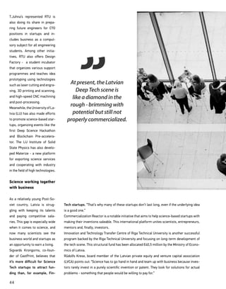 44
T.Juhna’s represented RTU is
also doing its share in prepa-
ring future engineers for CTO
positions in startups and in-
cludes business as a compul-
sory subject for all engineering
students. Among other initia-
tives, RTU also offers Design
Factory - a student incubator
that organizes various support
programmes and teaches idea
prototyping using technologies
such as laser cutting and engra-
ving, 3D printing and scanning,
and high-speed CNC machining
and post-processing.
Meanwhile,theUniversityofLa-
tvia (LU) has also made efforts
to promote science-based star-
tups, organizing events like the
first Deep Science Hackathon
and Blockchain Pre-accelera-
tor. The LU Institute of Solid
State Physics has also develo-
ped Materize - a new platform
for exporting science services
and cooperating with industry
in the field of high technologies.
Science working together
with business
As a relatively young Post-So-
viet country, Latvia is strug-
gling with keeping its talents
and paying competitive sala-
ries. This gap is especially wide
when it comes to science, and
now many scientists see the
business world and startups as
an opportunity to earn a living.
Sigvards Krongorns, co-foun-
der of CastPrint, believes that
it’s more difficult for Science
Tech startups to attract fun-
ding than, for example, Fin-
Tech startups. “That’s why many of these startups don’t last long, even if the underlying idea
is a good one.”
Commercialization Reactor is a notable initiative that aims to help science-based startups with
making their inventions saleable. This international platform unites scientists, entrepreneurs,
mentors and, finally, investors.
Innovation and Technology Transfer Centre of Riga Technical University is another successful
program backed by the Riga Technical University and focusing on long-term development of
the tech scene. This structural fund has been allocated €40,5 million by the Ministry of Econo-
mics of Latvia.
Rūdolfs Krese, board member of the Latvian private equity and venture capital association
(LVCA) points out: “Science has to go hand in hand and team up with business because inves-
tors rarely invest in a purely scientific invention or patent. They look for solutions for actual
problems - something that people would be willing to pay for.”
At present, the Latvian
Deep Tech scene is
like a diamond in the
rough - brimming with
potential but still not
properly commercialized.
 