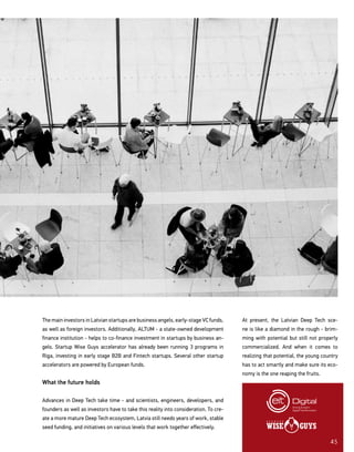 45
The main investors in Latvian startups are business angels, early-stage VC funds,
as well as foreign investors. Additionally, ALTUM - a state-owned development
finance institution - helps to co-finance investment in startups by business an-
gels. Startup Wise Guys accelerator has already been running 3 programs in
Riga, investing in early stage B2B and Fintech startups. Several other startup
accelerators are powered by European funds.
What the future holds
Advances in Deep Tech take time - and scientists, engineers, developers, and
founders as well as investors have to take this reality into consideration. To cre-
ate a more mature Deep Tech ecosystem, Latvia still needs years of work, stable
seed funding, and initiatives on various levels that work together effectively.
At present, the Latvian Deep Tech sce-
ne is like a diamond in the rough - brim-
ming with potential but still not properly
commercialized. And when it comes to
realizing that potential, the young country
has to act smartly and make sure its eco-
nomy is the one reaping the fruits.
 