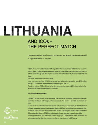4646
AND ICOs -
THE PERFECT MATCH
Lithuania may be a small country in the map, but when it comes to the world
of cryptocurrencies, it's a giant.
In 2017, the country had 35 Initial Coin Offerings (ICOs) that raised a total of $500 million in value. The
country of just 3 million inhabitants suddenly stood out in the global map and ranked third in terms
of funds raised through ICOs. The only two countries that ranked ahead of Lithuania were the US and
China.
If you think that's impressive, there's more:
In the first three months of 2018, Lithuanian startups had already managed to raise $250 million
through ICOs. That's half of the total funds raised through ICOs in 2017.
Though the volume of ICOs in Lithuania has diminished over the course of 2018, it seems that Lithu-
anian startups had found the recipe to ICO success.
ICO-friendly environment
Lithuania's success story is not a coincidence. The country has committed to supporting the deve-
lopment of blockchain technologies, which, consciously, has created a favorable environment for
ICOs.
SeveralinitiativesatthenationallevelhavetakenLithuaniathisfar.Forexample,by2019theBankof
Lithuania is planning to launch their sandbox platform LBChain to help fintech companies test their
blockchain-based products. The local authorities are also supporting the initiative of the world's first
ICO crowdfunding platform DESICO to make it easier for startups raise money through ICOs.
Such support from the local authorities has not only played a significant role in the adoption of the
technologies, but has also given investors confidence when it comes to ICO funding.
 