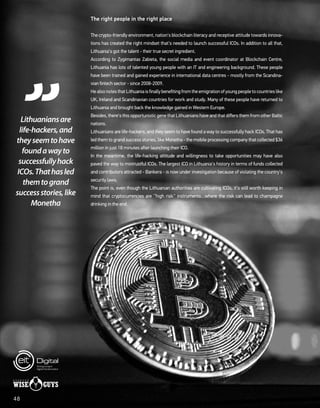 The right people in the right place
The crypto-friendly environment, nation's blockchain literacy and receptive attitude towards innova-
tions has created the right mindset that's needed to launch successful ICOs. In addition to all that,
Lithuania's got the talent - their true secret ingredient.
According to Zygimantas Zabieta, the social media and event coordinator at Blockchain Centre,
Lithuania has lots of talented young people with an IT and engineering background. These people
have been trained and gained experience in international data centres - mostly from the Scandina-
vian fintech sector - since 2008-2009.
HealsonotesthatLithuaniaisfinallybenefitingfromtheemigrationofyoungpeopletocountrieslike
UK, Ireland and Scandinavian countries for work and study. Many of these people have returned to
Lithuania and brought back the knowledge gained in Western Europe.
Besides, there's this opportunistic gene that Lithuanians have and that differs them from other Baltic
nations.
Lithuanians are life-hackers, and they seem to have found a way to successfully hack ICOs. That has
led them to grand success stories, like Monetha - the mobile processing company that collected $36
million in just 18 minutes after launching their ICO.
In the meantime, the life-hacking attitude and willingness to take opportunities may have also
paved the way to mistrustful ICOs. The largest ICO in Lithuania's history in terms of funds collected
and contributors attracted - Bankera - is now under investigation because of violating the country's
security laws.
The point is, even though the Lithuanian authorities are cultivating ICOs, it's still worth keeping in
mind that cryptocurrencies are ''high risk'' instruments…where the risk can lead to champagne
drinking in the end.
Lithuaniansare
life-hackers,and
theyseemtohave
foundawayto
successfullyhack
ICOs.Thathasled
themtogrand
successstories,like
Monetha
48
 