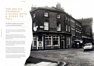 T H E B A LT I C
T R I A N G L E:
A P L A C E W I T H
A S T O R Y T O
T E L L
The area was once the city’s workshop and home to
vast timber warehouses during the 18th and 19th
centuries.
Wood was imported from the Baltic countries,
including Norway, to feed Britain’s demand for oak
and the area became a meeting place for sailors from
around the world.
Today, the Baltic Triangle is once again a bustling
centre and its renaissance means that it continues
to be a hub of productivity, opportunity and where
cultures come together.
Baltic View sits within this thriving area, where
the architecture tells a story of the passing of the
centuries and a Scandinavian church, converted
warehouses and period properties meet the new
developments and restorations of the 21st century.
This location, which is both historical and up-and-
coming, makes Baltic View the place to be, whether
you’re an owner-occupier or an investor.
The Baltic Triangle has long been
a centre of trade and industry.
03 04
WWW.BALTICVIEW.CO.UK BALTIC VIEW
LIVER STREET, 1973
 