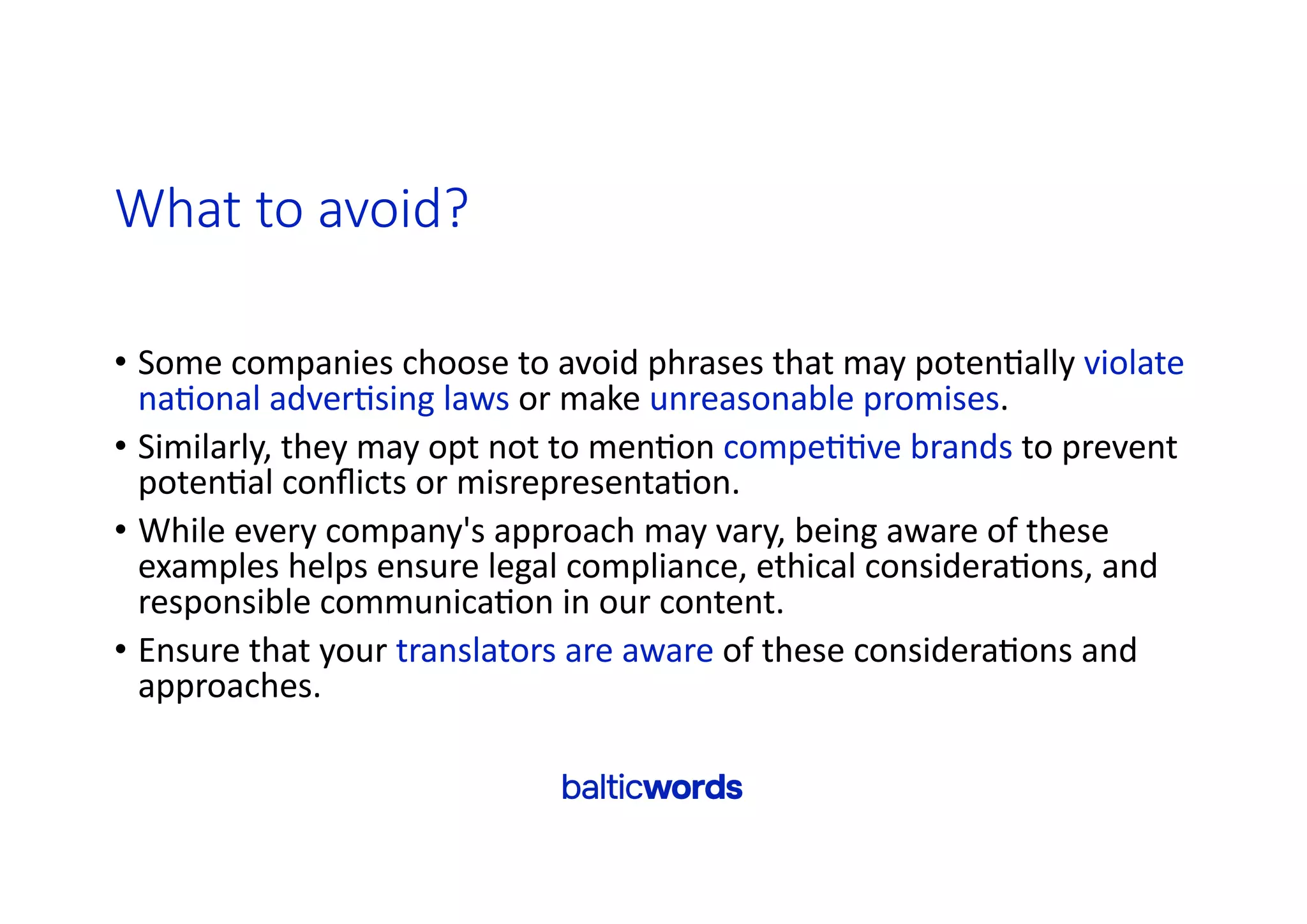 What to avoid?
• Some companies choose to avoid phrases that may poten'ally violate
na'onal adver'sing laws or make unreasonable promises.
• Similarly, they may opt not to men'on compe''ve brands to prevent
poten'al conﬂicts or misrepresenta'on.
• While every company's approach may vary, being aware of these
examples helps ensure legal compliance, ethical considera'ons, and
responsible communica'on in our content.
• Ensure that your translators are aware of these considera'ons and
approaches.
 