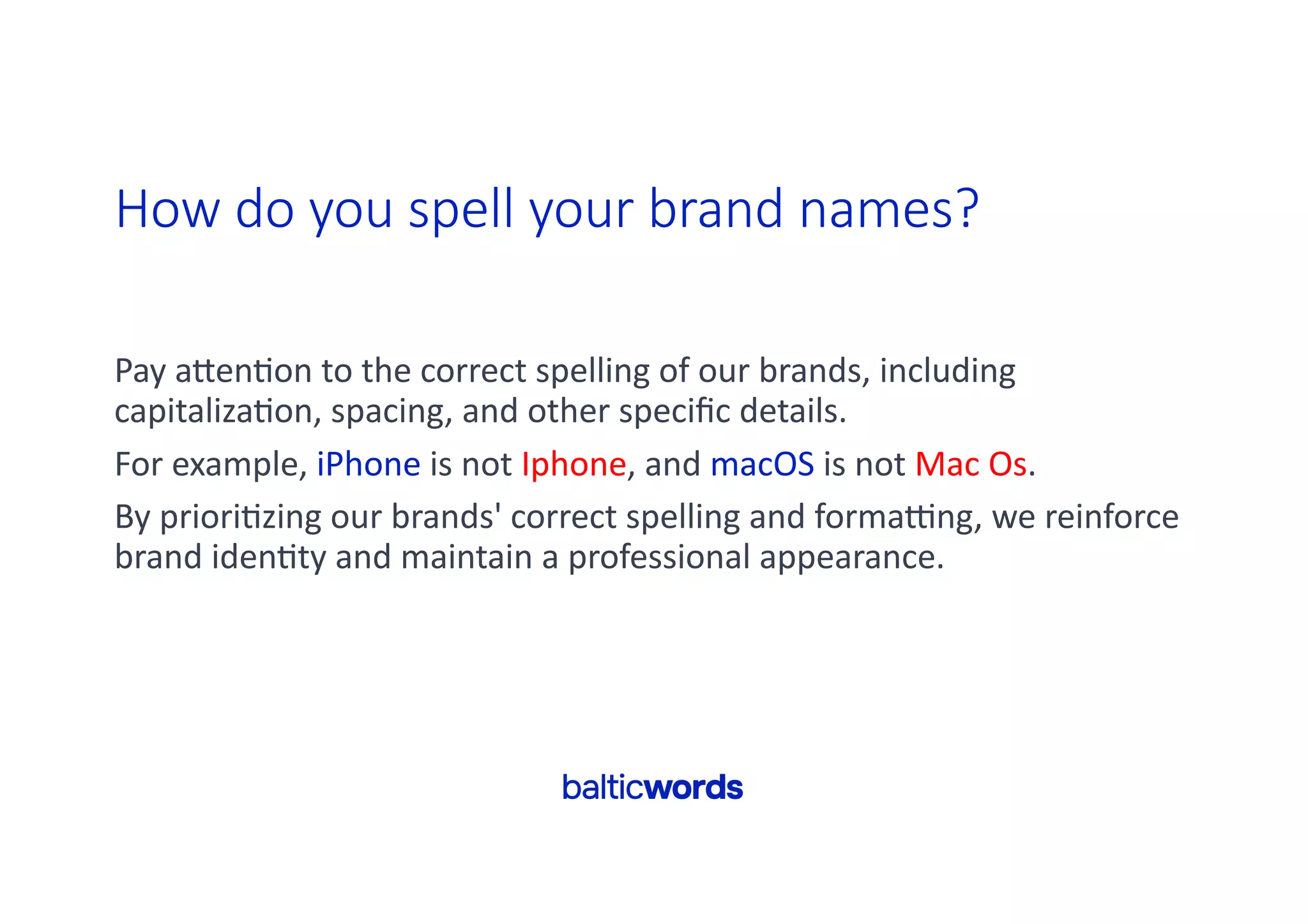 How do you spell your brand names?
Pay aYen'on to the correct spelling of our brands, including
capitaliza'on, spacing, and other speciﬁc details.
For example, iPhone is not Iphone, and macOS is not Mac Os.
By priori'zing our brands' correct spelling and forma^ng, we reinforce
brand iden'ty and maintain a professional appearance.
 