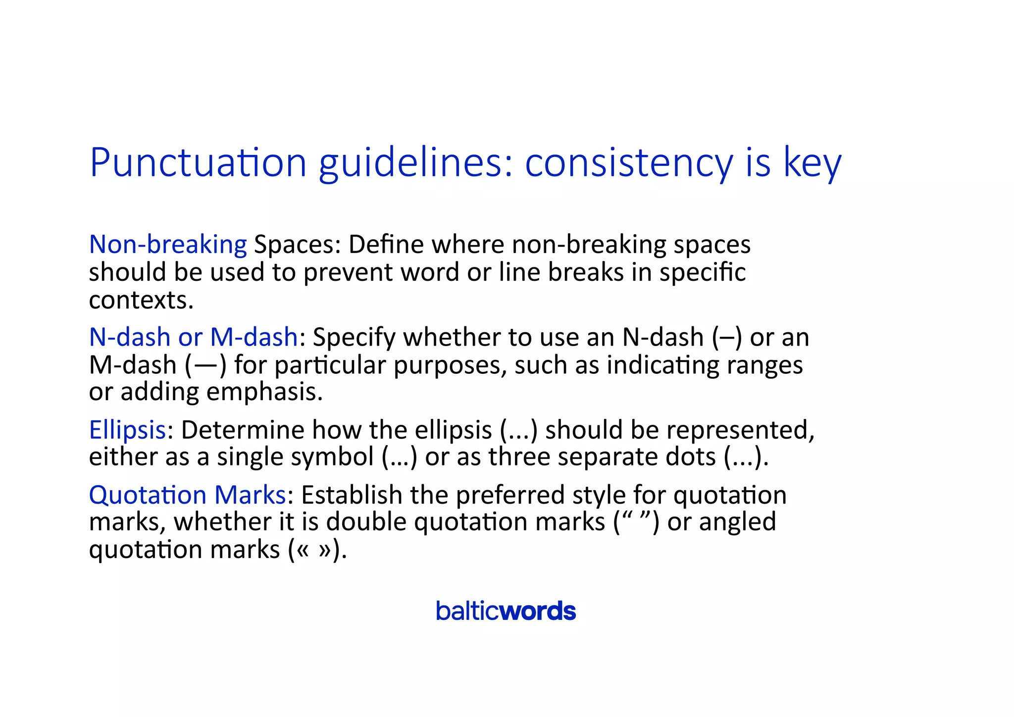 Punctua>on guidelines: consistency is key
Non-breaking Spaces: Deﬁne where non-breaking spaces
should be used to prevent word or line breaks in speciﬁc
contexts.
N-dash or M-dash: Specify whether to use an N-dash (–) or an
M-dash (—) for par'cular purposes, such as indica'ng ranges
or adding emphasis.
Ellipsis: Determine how the ellipsis (...) should be represented,
either as a single symbol (…) or as three separate dots (...).
Quota'on Marks: Establish the preferred style for quota'on
marks, whether it is double quota'on marks (“ ”) or angled
quota'on marks (« »).
 