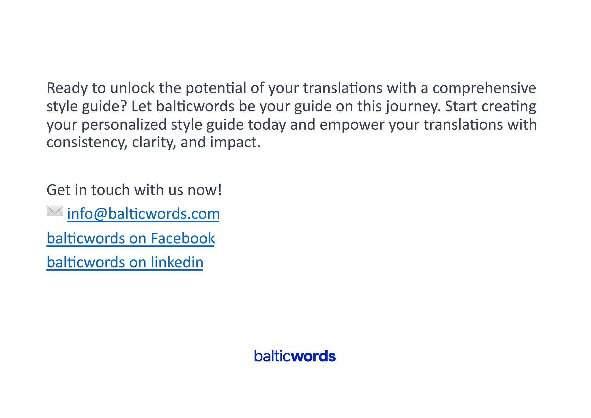 Ready to unlock the poten'al of your transla'ons with a comprehensive
style guide? Let bal'cwords be your guide on this journey. Start crea'ng
your personalized style guide today and empower your transla'ons with
consistency, clarity, and impact.
Get in touch with us now!
✉ info@bal'cwords.com
bal'cwords on Facebook
bal'cwords on linkedin
 