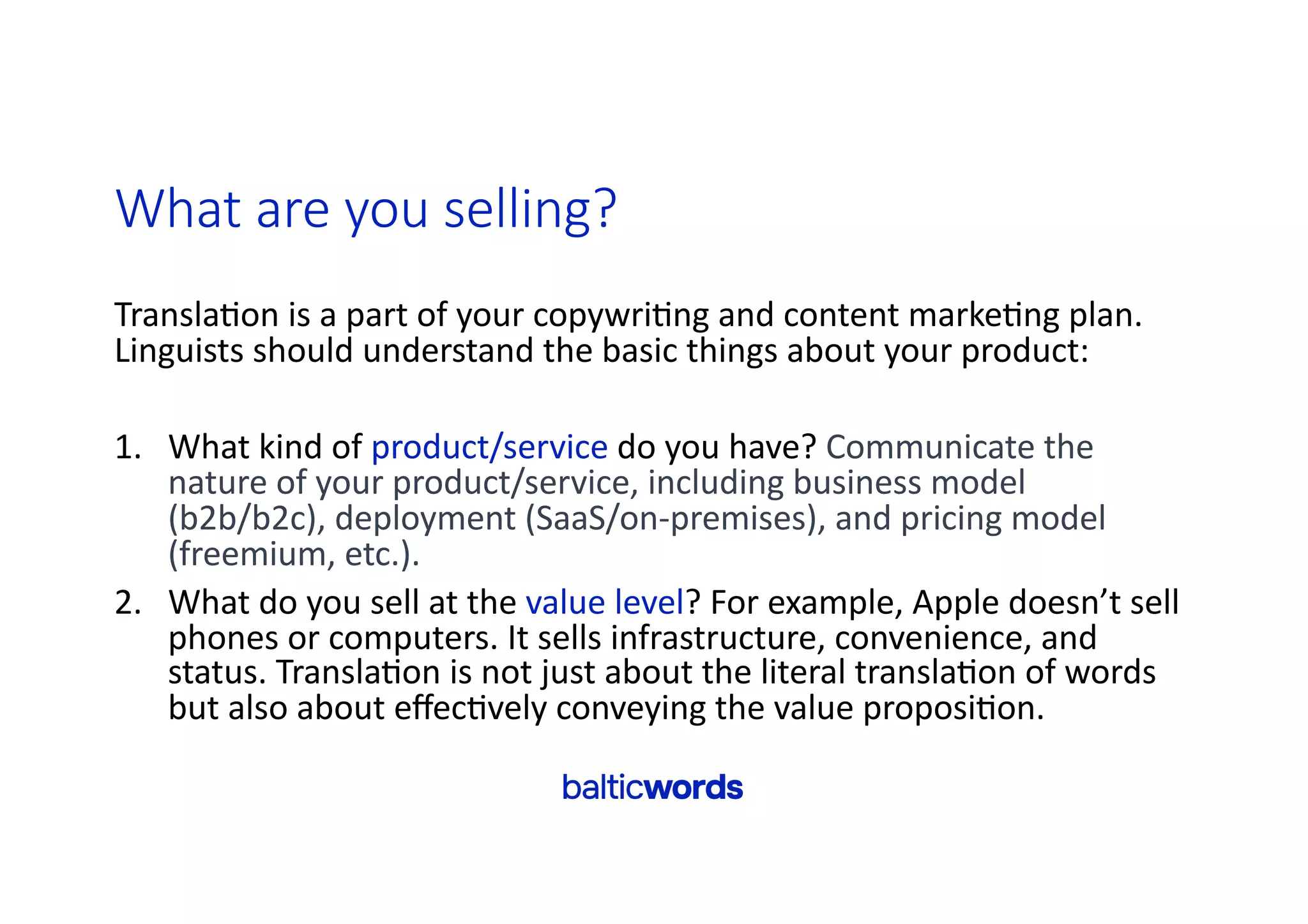 What are you selling?
Transla'on is a part of your copywri'ng and content marke'ng plan.
Linguists should understand the basic things about your product:
1. What kind of product/service do you have? Communicate the
nature of your product/service, including business model
(b2b/b2c), deployment (SaaS/on-premises), and pricing model
(freemium, etc.).
2. What do you sell at the value level? For example, Apple doesn’t sell
phones or computers. It sells infrastructure, convenience, and
status. Transla'on is not just about the literal transla'on of words
but also about eﬀec'vely conveying the value proposi'on.
 
