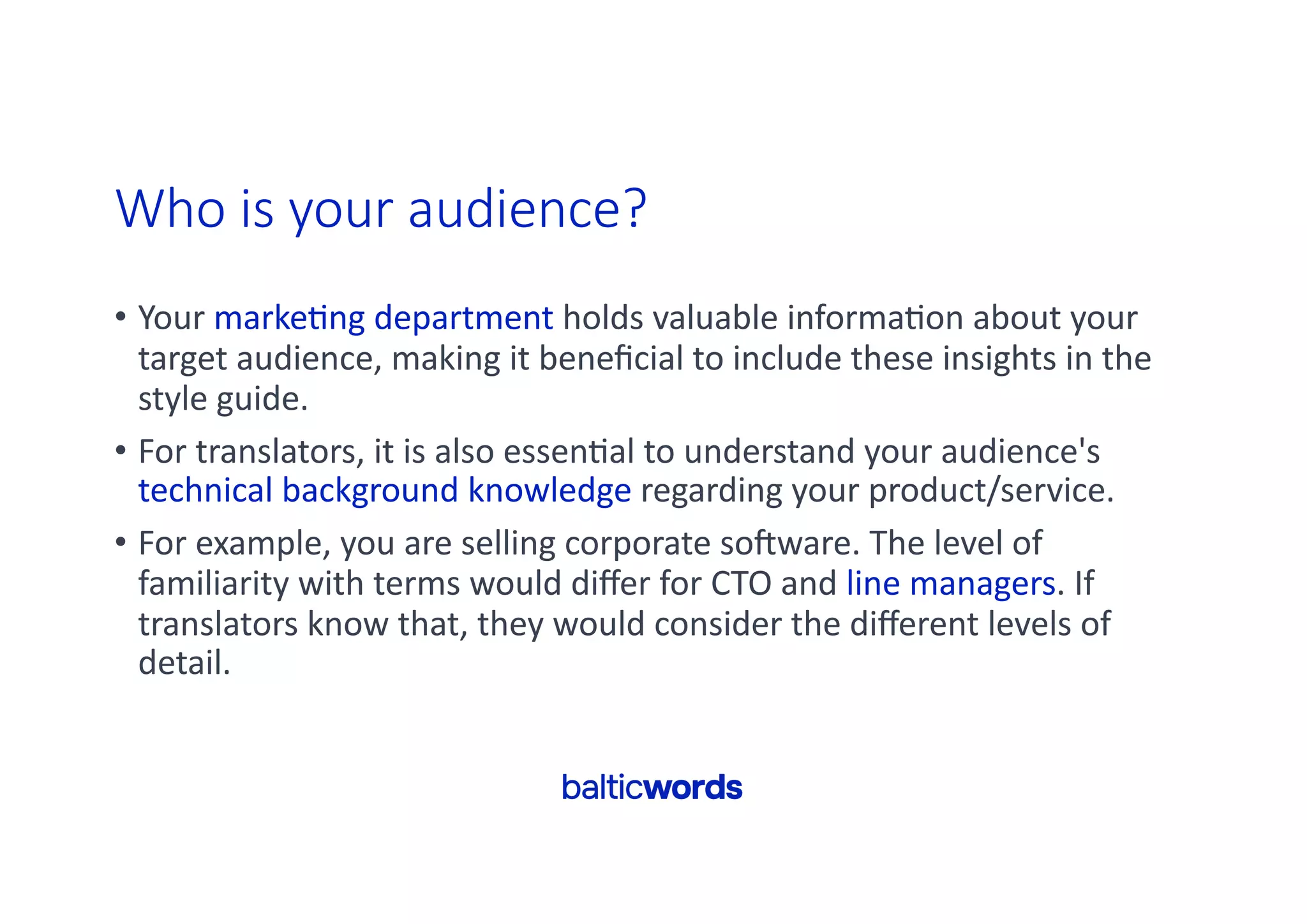 Who is your audience?
• Your marke'ng department holds valuable informa'on about your
target audience, making it beneﬁcial to include these insights in the
style guide.
• For translators, it is also essen'al to understand your audience's
technical background knowledge regarding your product/service.
• For example, you are selling corporate soRware. The level of
familiarity with terms would diﬀer for CTO and line managers. If
translators know that, they would consider the diﬀerent levels of
detail.
 