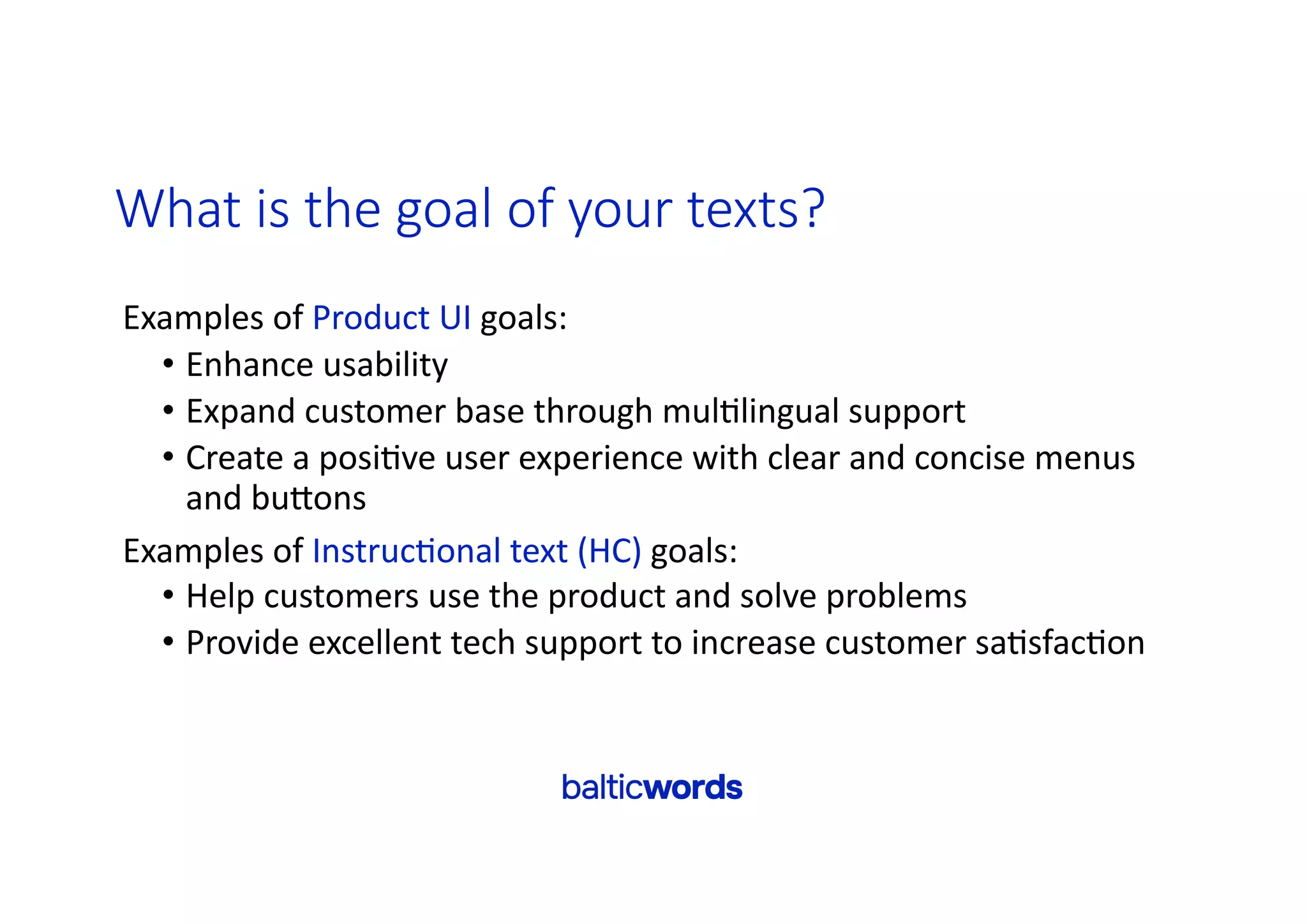 What is the goal of your texts?
Examples of Product UI goals:
• Enhance usability
• Expand customer base through mul'lingual support
• Create a posi've user experience with clear and concise menus
and buYons
Examples of Instruc'onal text (HC) goals:
• Help customers use the product and solve problems
• Provide excellent tech support to increase customer sa'sfac'on
 