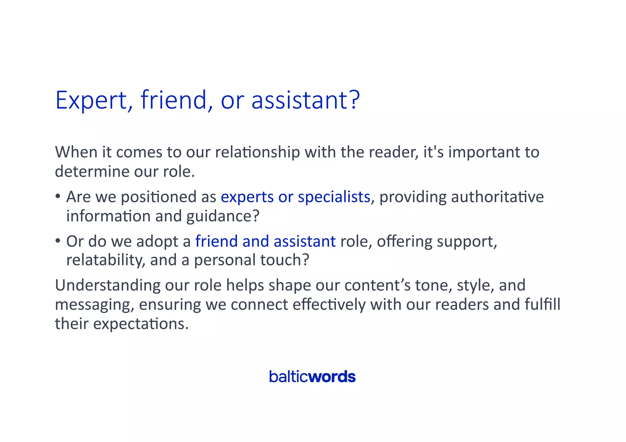 Expert, friend, or assistant?
When it comes to our rela'onship with the reader, it's important to
determine our role.
• Are we posi'oned as experts or specialists, providing authorita've
informa'on and guidance?
• Or do we adopt a friend and assistant role, oﬀering support,
relatability, and a personal touch?
Understanding our role helps shape our content’s tone, style, and
messaging, ensuring we connect eﬀec'vely with our readers and fulﬁll
their expecta'ons.
 