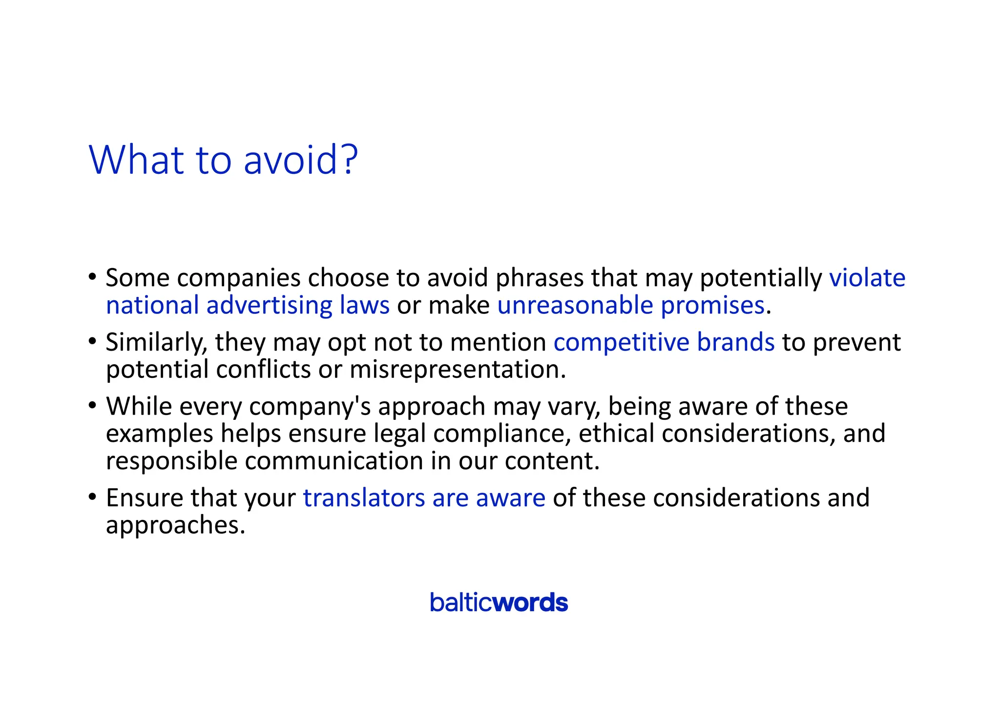 What to avoid?
• Some companies choose to avoid phrases that may potentially violate
national advertising laws or make unreasonable promises.
• Similarly, they may opt not to mention competitive brands to prevent
potential conflicts or misrepresentation.
• While every company's approach may vary, being aware of these
examples helps ensure legal compliance, ethical considerations, and
responsible communication in our content.
• Ensure that your translators are aware of these considerations and
approaches.
 