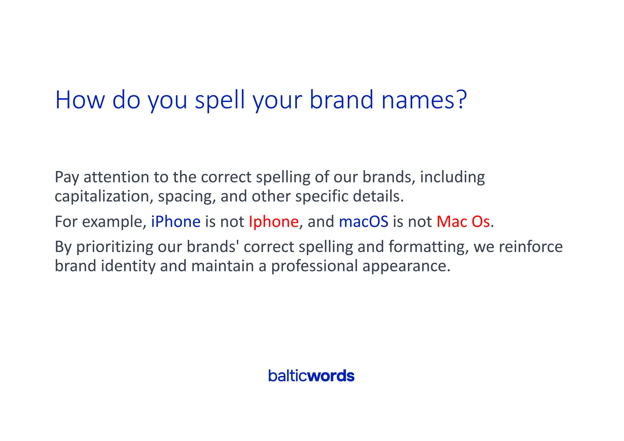 How do you spell your brand names?
Pay attention to the correct spelling of our brands, including
capitalization, spacing, and other specific details.
For example, iPhone is not Iphone, and macOS is not Mac Os.
By prioritizing our brands' correct spelling and formatting, we reinforce
brand identity and maintain a professional appearance.
 