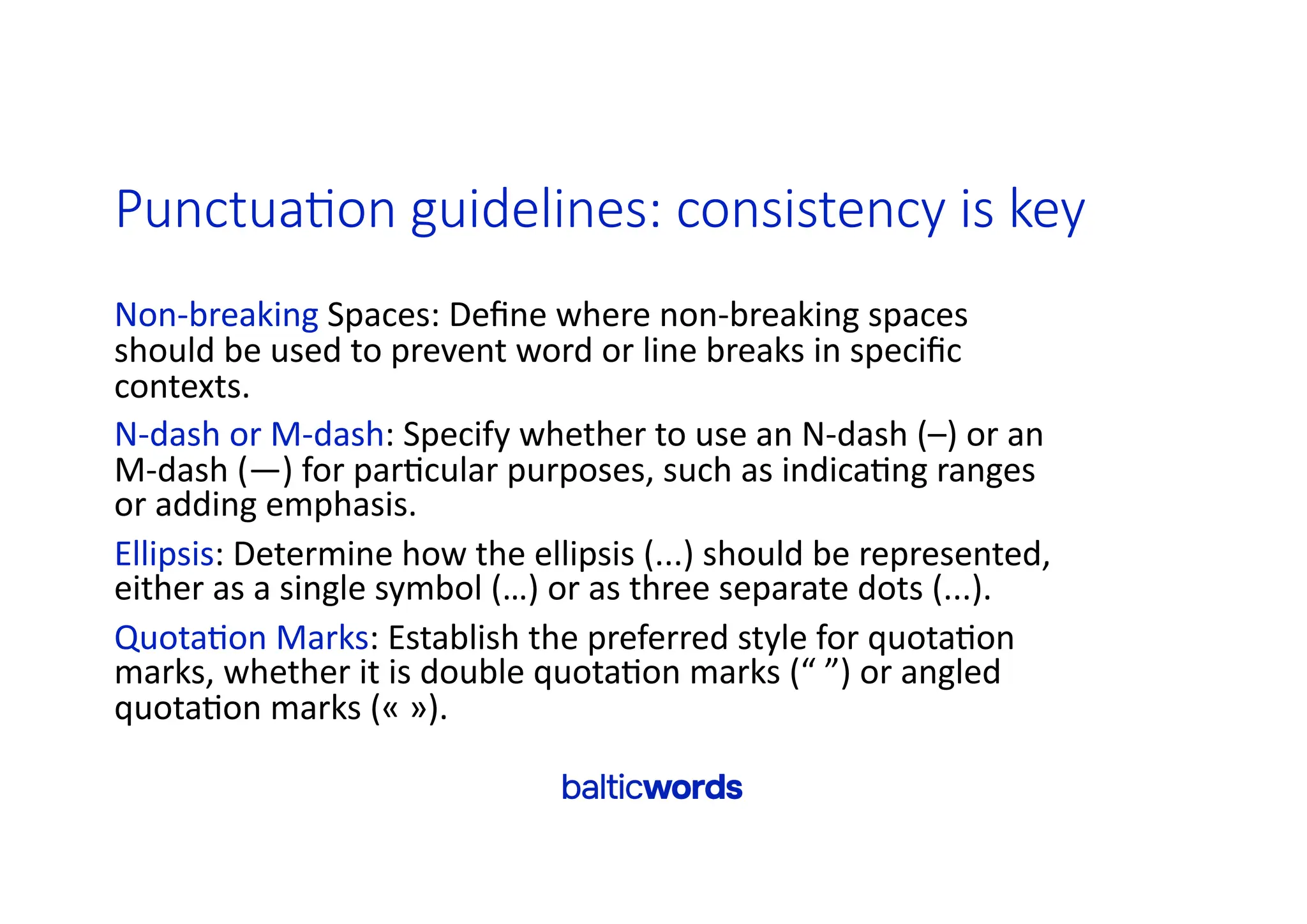Punctua>on guidelines: consistency is key
Non-breaking Spaces: Deﬁne where non-breaking spaces
should be used to prevent word or line breaks in speciﬁc
contexts.
N-dash or M-dash: Specify whether to use an N-dash (–) or an
M-dash (—) for par'cular purposes, such as indica'ng ranges
or adding emphasis.
Ellipsis: Determine how the ellipsis (...) should be represented,
either as a single symbol (…) or as three separate dots (...).
Quota'on Marks: Establish the preferred style for quota'on
marks, whether it is double quota'on marks (“ ”) or angled
quota'on marks (« »).
 