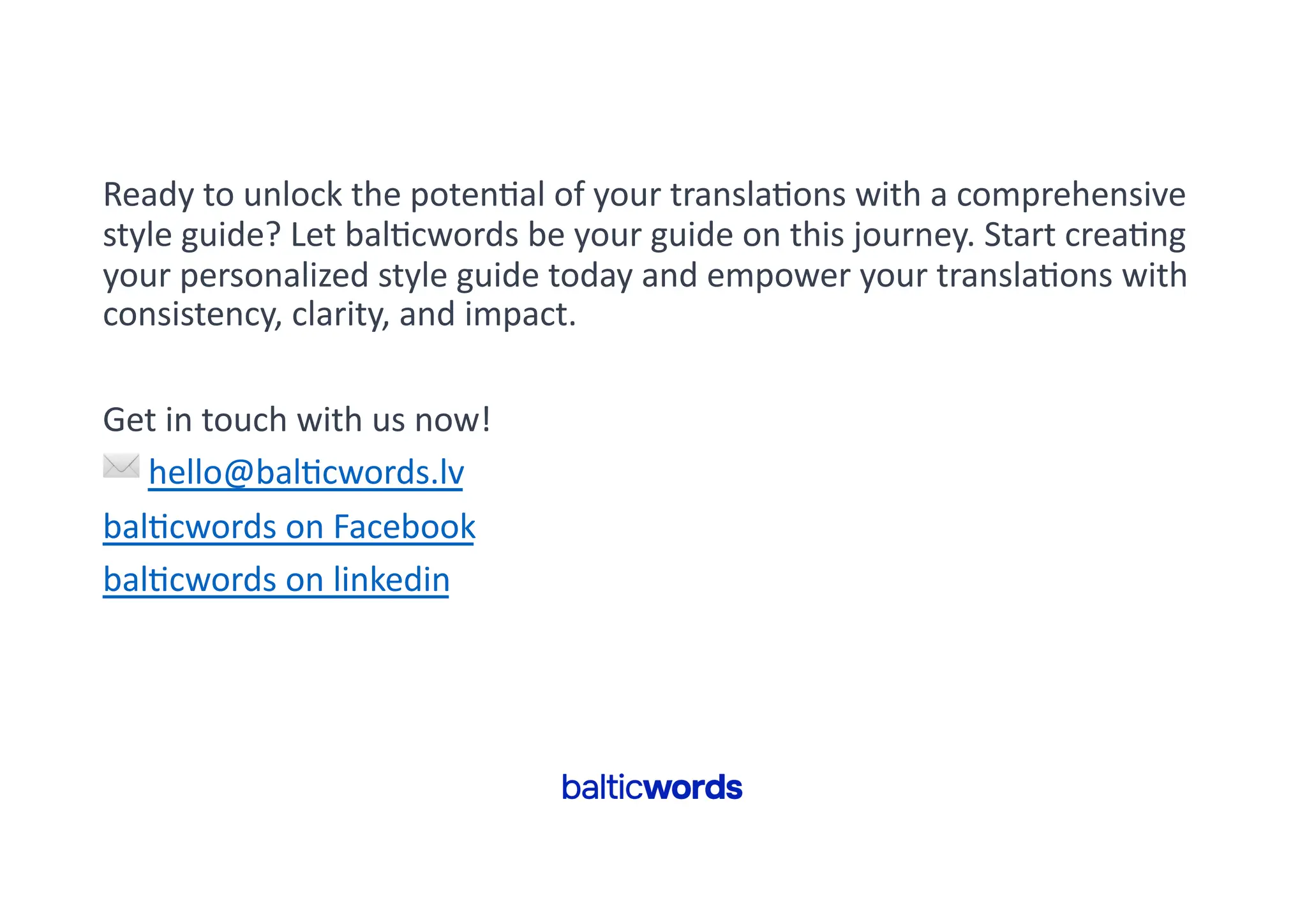 Ready to unlock the poten'al of your transla'ons with a comprehensive
style guide? Let bal'cwords be your guide on this journey. Start crea'ng
your personalized style guide today and empower your transla'ons with
consistency, clarity, and impact.
Get in touch with us now!
✉ hello@bal'cwords.lv
bal'cwords on Facebook
bal'cwords on linkedin
 
