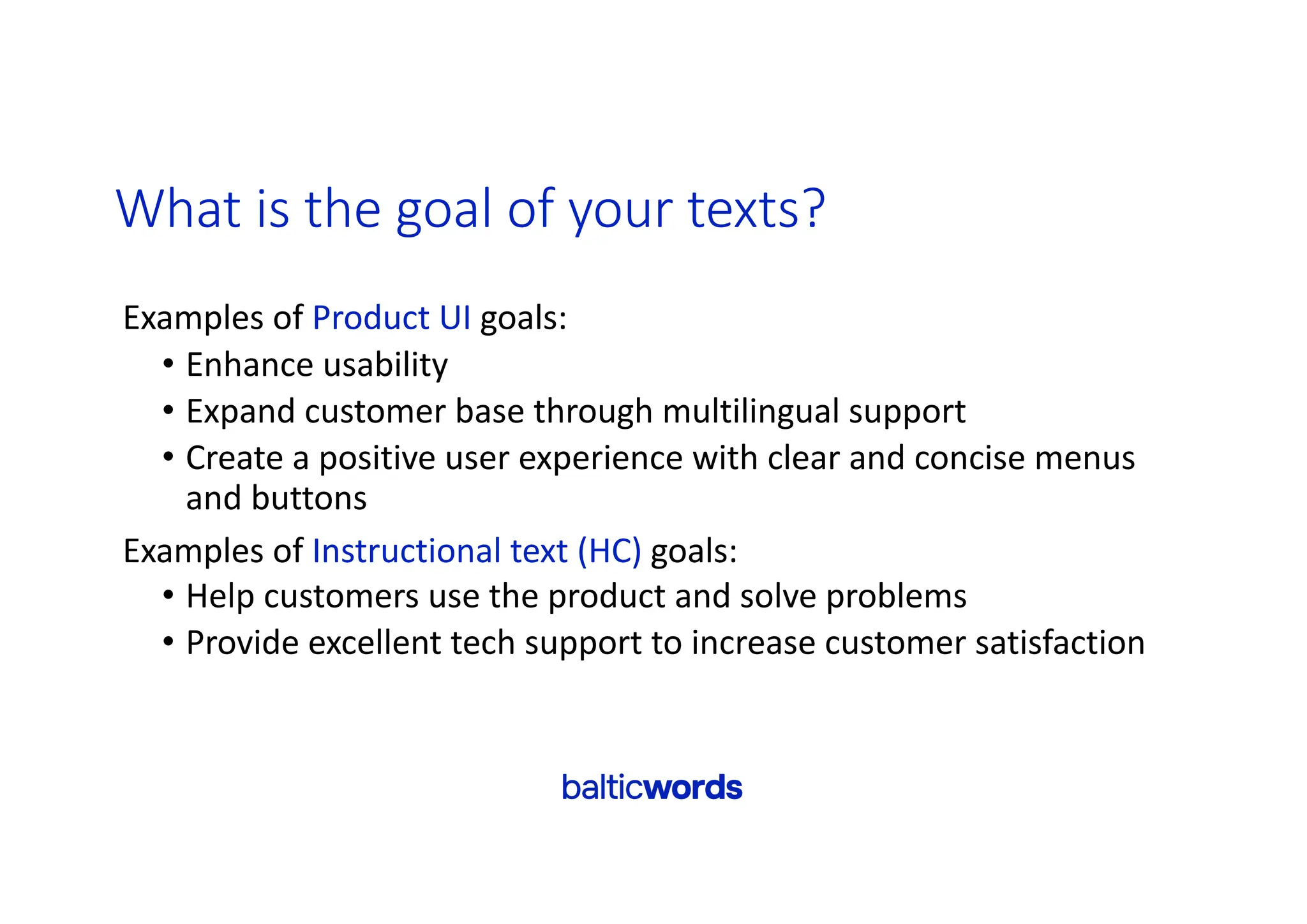 What is the goal of your texts?
Examples of Product UI goals:
• Enhance usability
• Expand customer base through multilingual support
• Create a positive user experience with clear and concise menus
and buttons
Examples of Instructional text (HC) goals:
• Help customers use the product and solve problems
• Provide excellent tech support to increase customer satisfaction
 